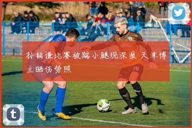 孙铭谦比赛被踹小腿现深痕 天津博主晒伤势照