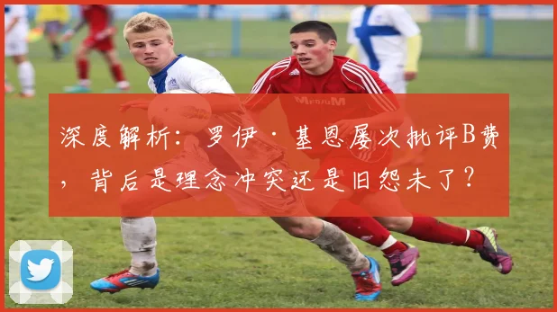 深度解析:罗伊·基恩屡次批评B费,背后是理念冲突还是旧怨未了?