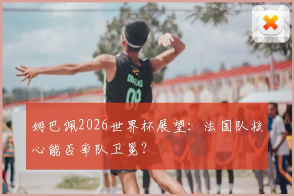 姆巴佩2026世界杯展望：法国队核心能否率队卫冕？