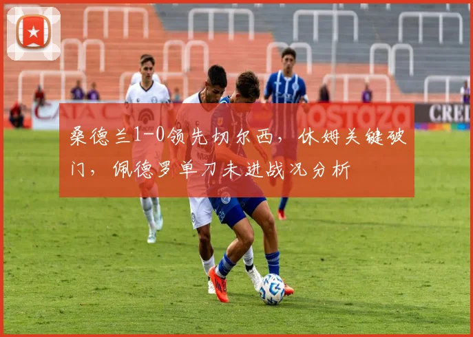 桑德兰1-0领先切尔西，休姆关键破门，佩德罗单刀未进战况分析