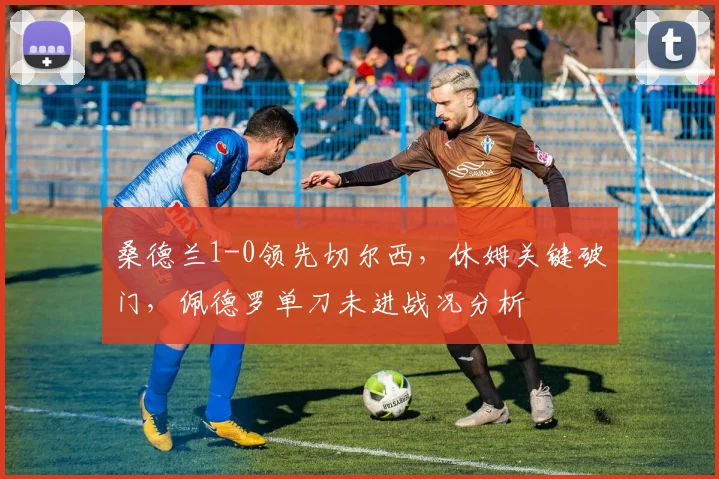 桑德兰1-0领先切尔西，休姆关键破门，佩德罗单刀未进战况分析