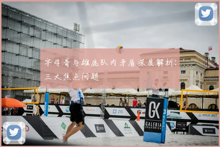 字母哥与雄鹿队内矛盾深度解析:三大焦点问题