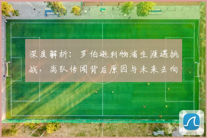 深度解析：罗伯逊利物浦生涯遇挑战，离队传闻背后原因与未来去向探讨