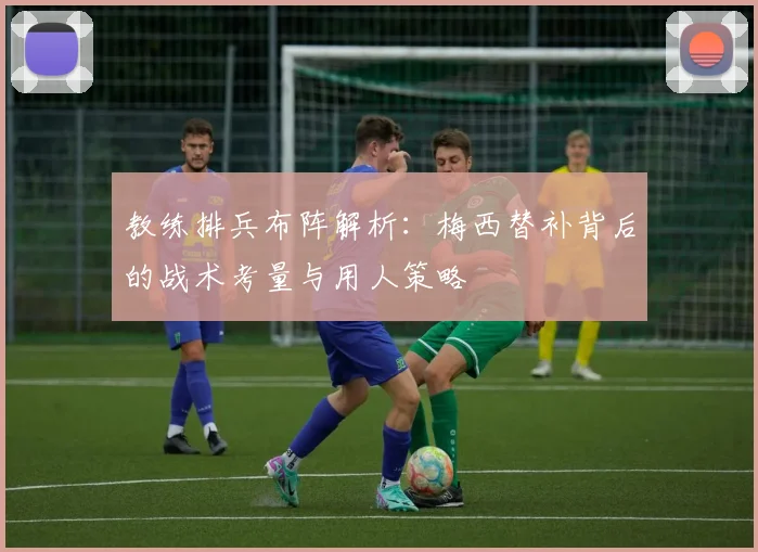 教练排兵布阵解析:梅西替补背后的战术考量与用人策略