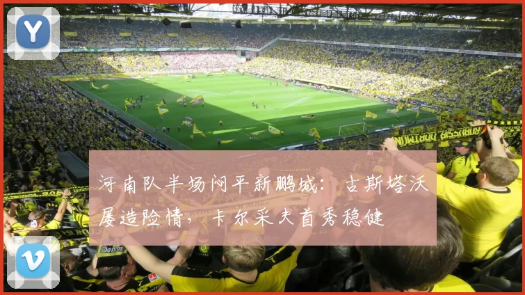 河南队半场闷平新鹏城：古斯塔沃屡造险情，卡尔采夫首秀稳健