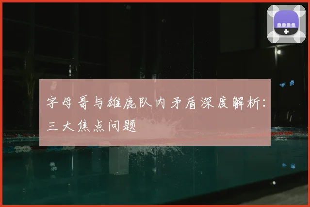字母哥与雄鹿队内矛盾深度解析：三大焦点问题