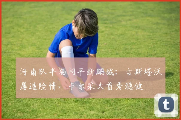 河南队半场闷平新鹏城:古斯塔沃屡造险情,卡尔采夫首秀稳健