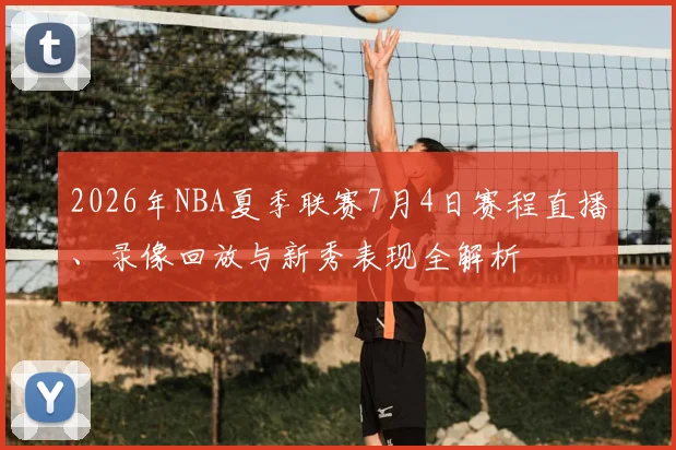 2026年NBA夏季联赛7月4日赛程直播、录像回放与新秀表现全解析