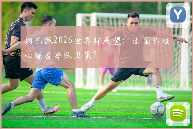 姆巴佩2026世界杯展望:法国队核心能否率队卫冕?