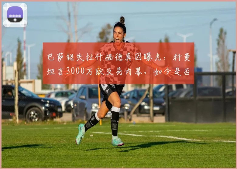 巴萨错失拉什福德真因曝光，科曼坦言3000万欧交易内幕，如今是否后悔？