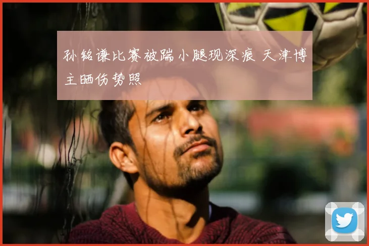 孙铭谦比赛被踹小腿现深痕 天津博主晒伤势照