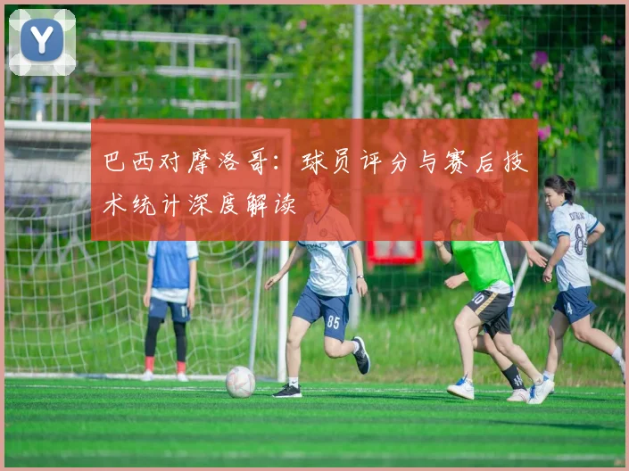 巴西对摩洛哥：球员评分与赛后技术统计深度解读